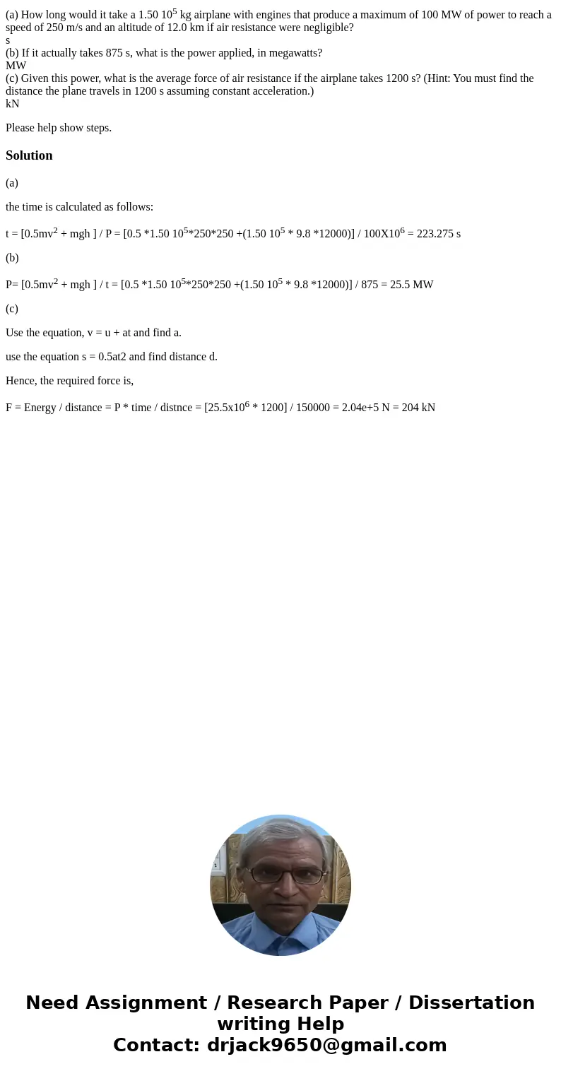 (a) How long would it take a 1.50 105 kg airplane with engines that produce a maximum of 100 MW of power to reach a speed of 250 m/s and an altitude of 12.0 km (a) How long would it take a 1.50 105 kg airplane with engines that produce a maximum of 100 MW of power to reach a speed of 250 m/s and an altitude of 12.0 km