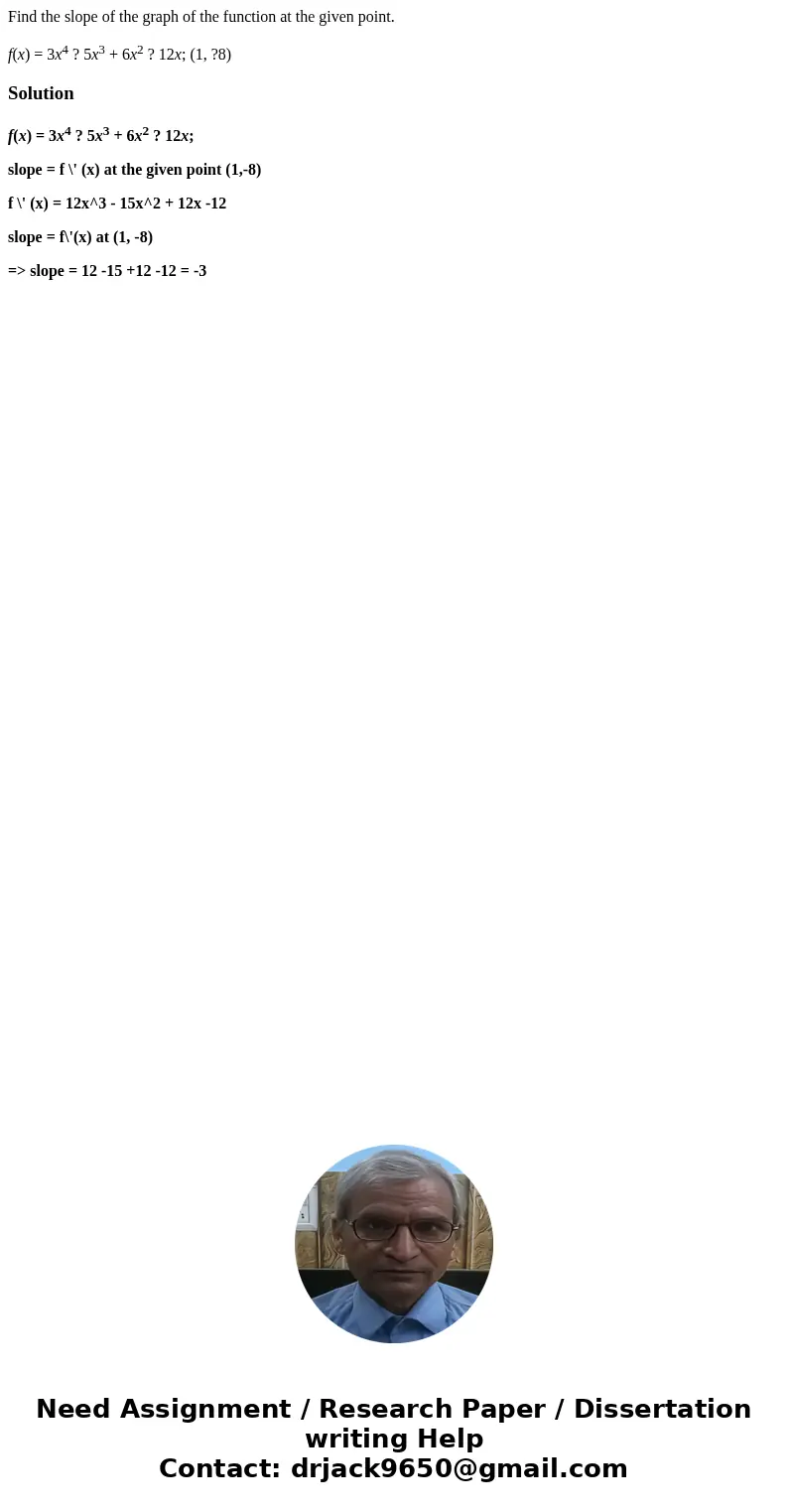 Find the slope of the graph of the function at the given point. f(x) = 3x4 ? 5x3 + 6x2 ? 12x; (1, ?8)Solutionf(x) = 3x4 ? 5x3 + 6x2 ? 12x; slope = f \' (x) at t