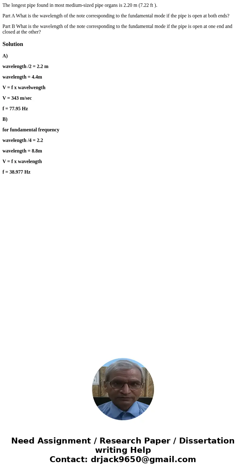 The longest pipe found in most medium-sized pipe organs is 2.20 m (7.22 ft ). Part A What is the wavelength of the note corresponding to the fundamental mode if The longest pipe found in most medium-sized pipe organs is 2.20 m (7.22 ft ). Part A What is the wavelength of the note corresponding to the fundamental mode if