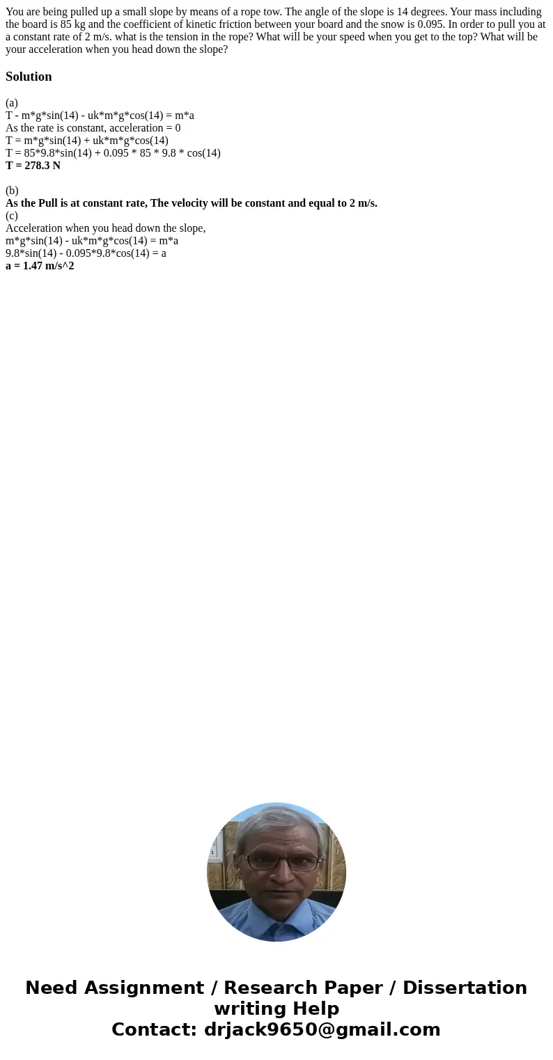 You are being pulled up a small slope by means of a rope tow. The angle of the slope is 14 degrees. Your mass including the board is 85 kg and the coefficient You are being pulled up a small slope by means of a rope tow. The angle of the slope is 14 degrees. Your mass including the board is 85 kg and the coefficient