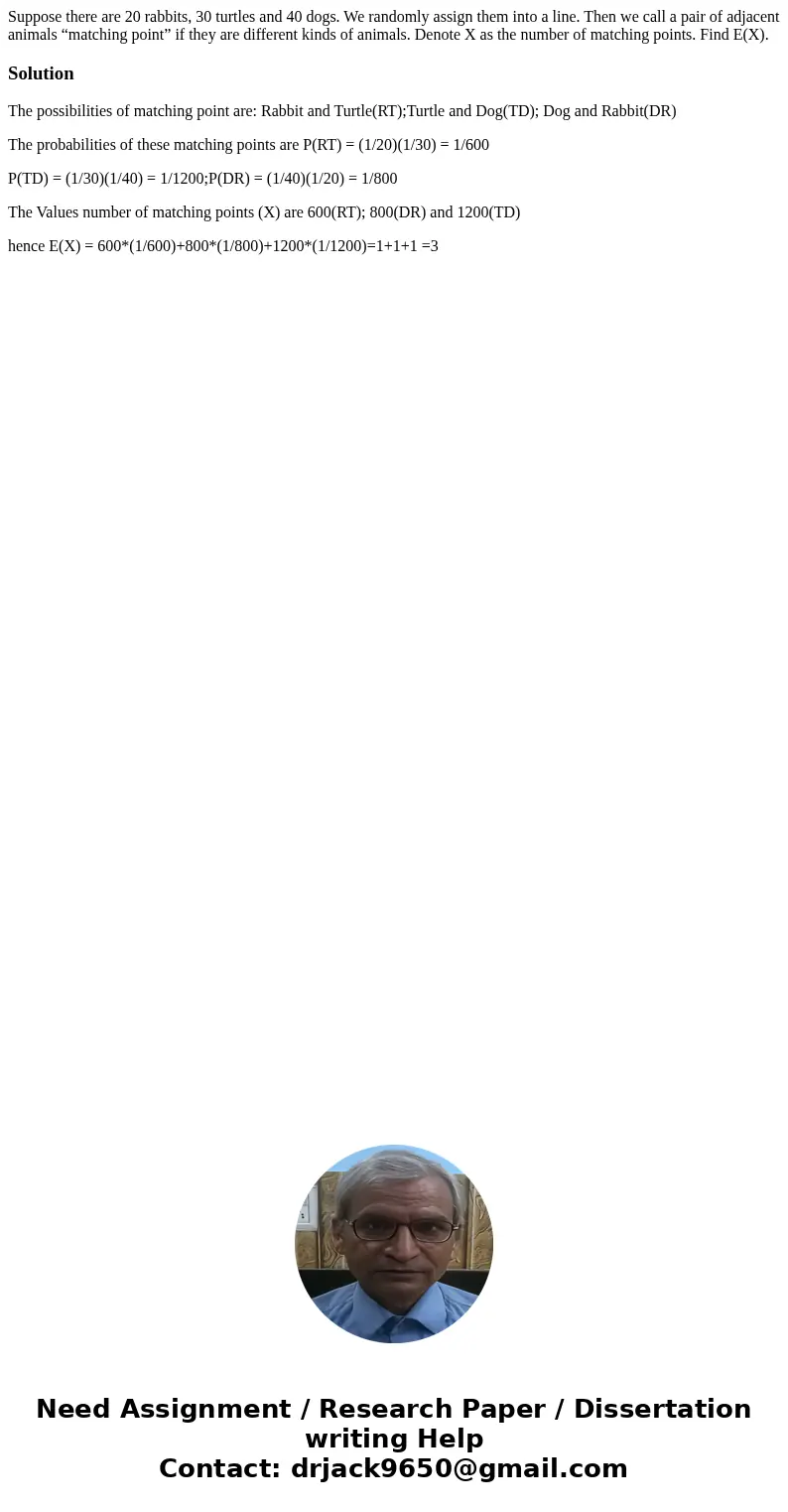 Suppose there are 20 rabbits, 30 turtles and 40 dogs. We randomly assign them into a line. Then we call a pair of adjacent animals “matching point” if they are Suppose there are 20 rabbits, 30 turtles and 40 dogs. We randomly assign them into a line. Then we call a pair of adjacent animals “matching point” if they are
