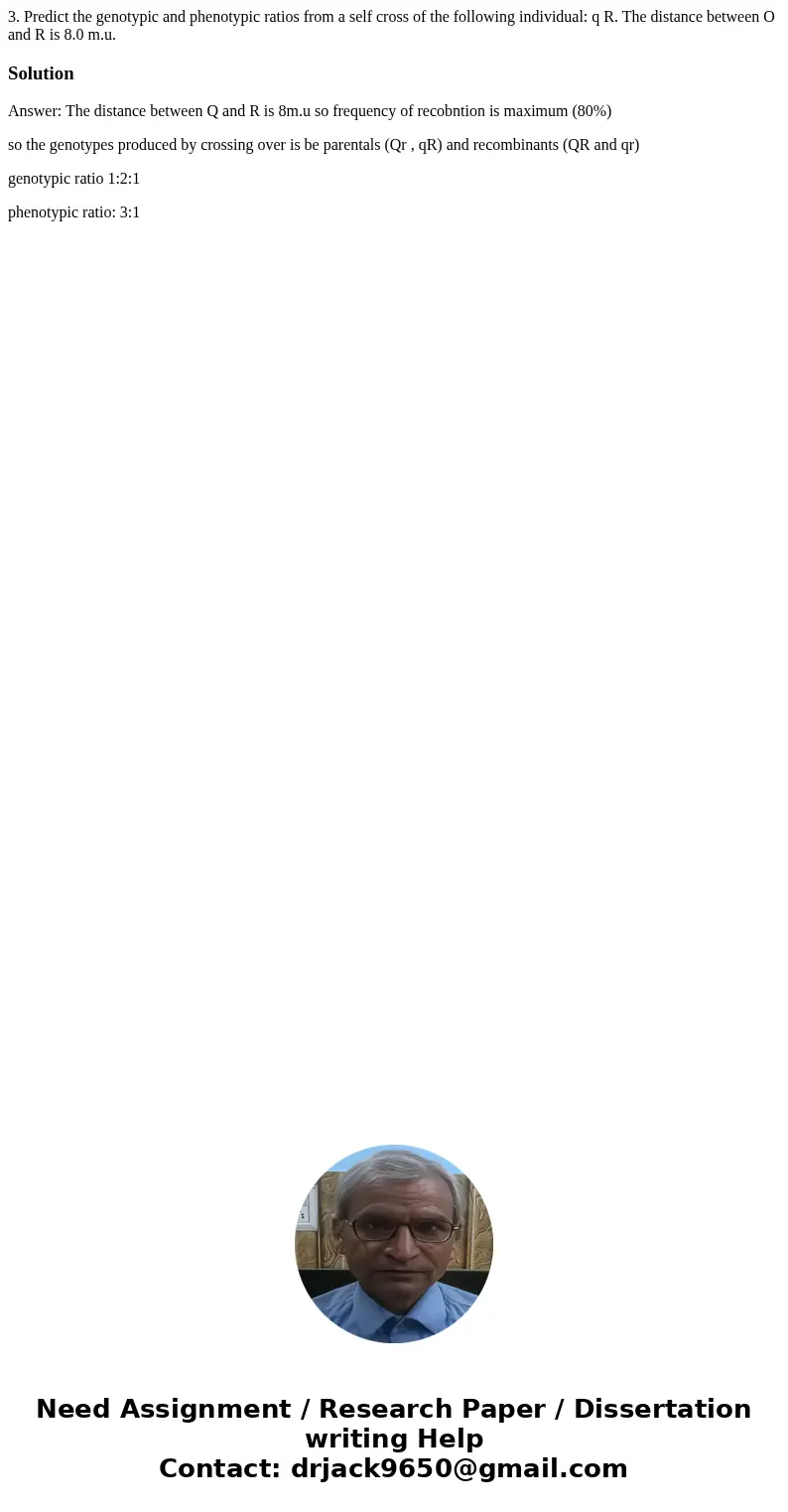 3. Predict the genotypic and phenotypic ratios from a self cross of the following individual: q R. The distance between O and R is 8.0 m.u. SolutionAnswer: The 3. Predict the genotypic and phenotypic ratios from a self cross of the following individual: q R. The distance between O and R is 8.0 m.u. SolutionAnswer: The