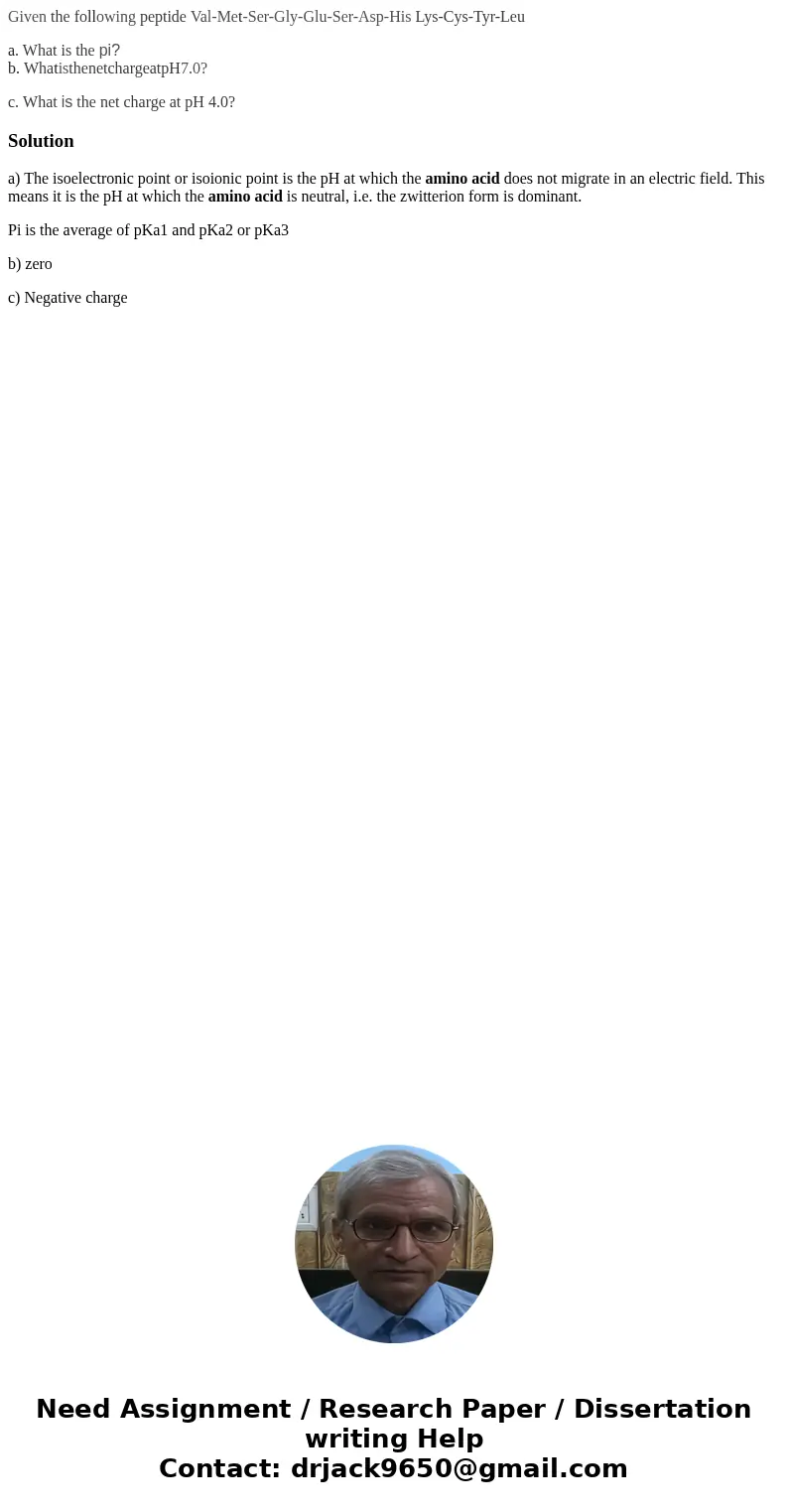 Given the following peptide Val-Met-Ser-Gly-Glu-Ser-Asp-His Lys-Cys-Tyr-Leu a. What is the pi?b. WhatisthenetchargeatpH7.0? c. What is the net charge at pH 4.0? Given the following peptide Val-Met-Ser-Gly-Glu-Ser-Asp-His Lys-Cys-Tyr-Leu a. What is the pi?b. WhatisthenetchargeatpH7.0? c. What is the net charge at pH 4.0?