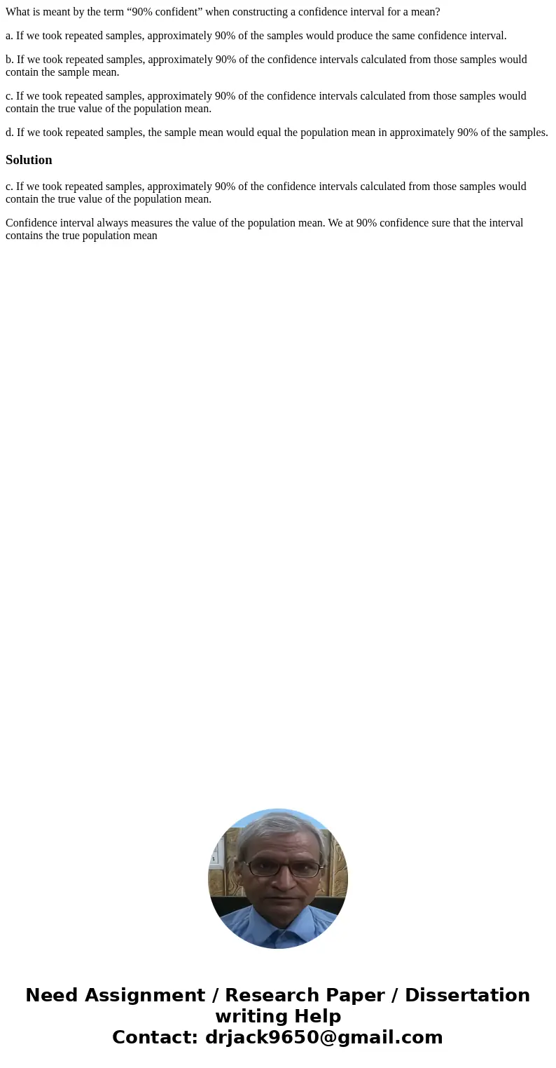What is meant by the term “90% confident” when constructing a confidence interval for a mean? a. If we took repeated samples, approximately 90% of the samples w What is meant by the term “90% confident” when constructing a confidence interval for a mean? a. If we took repeated samples, approximately 90% of the samples w